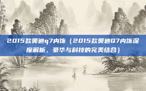 2015款奥迪q7内饰(2015款奥迪Q7内饰深度解析,豪华与科技的完美结合)