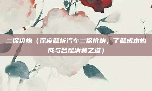 二保价格(深度解析汽车二保价格,了解成本构成与合理消费之道)
