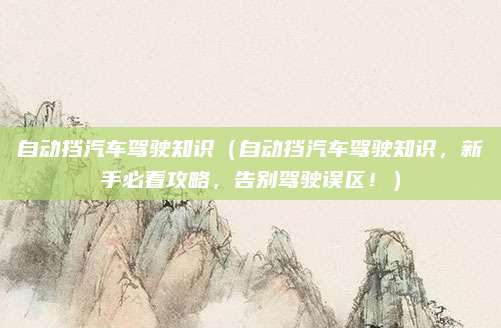 自动挡汽车驾驶知识（自动挡汽车驾驶知识，新手必看攻略，告别驾驶误区！）