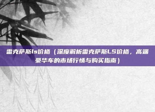 雷克萨斯ls价格(深度解析雷克萨斯LS价格,高端豪华车的市场行情与购买指南)