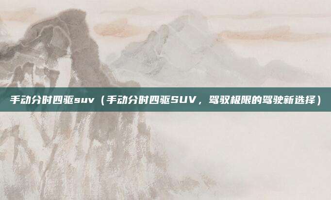手动分时四驱suv（手动分时四驱SUV，驾驭极限的驾驶新选择）