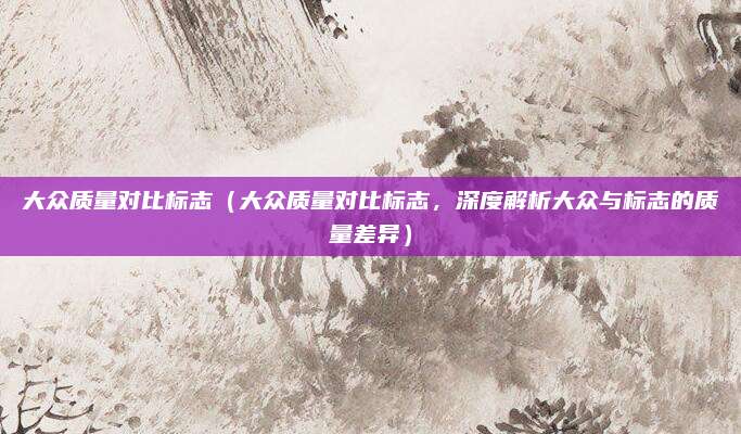 大众质量对比标志（大众质量对比标志，深度解析大众与标志的质量差异）