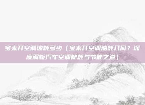 宝来开空调油耗多少(宝来开空调油耗几何?深度解析汽车空调能耗与节能之道)