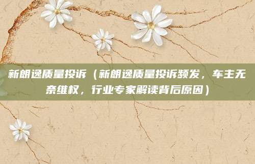新朗逸质量投诉（新朗逸质量投诉频发，车主无奈维权，行业专家解读背后原因）