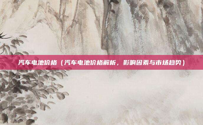 汽车电池价格(汽车电池价格解析,影响因素与市场趋势)