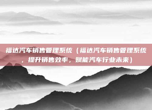 福达汽车销售管理系统(福达汽车销售管理系统,提升销售效率,赋能汽车行业未来)