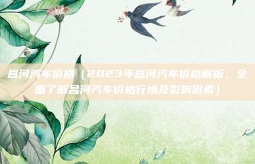 昌河汽车价格(2023年昌河汽车价格解析,全面了解昌河汽车价格行情及影响因素)