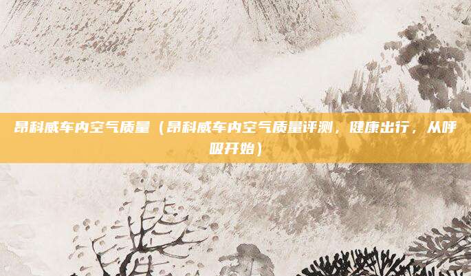 昂科威车内空气质量(昂科威车内空气质量评测,健康出行,从呼吸开始)