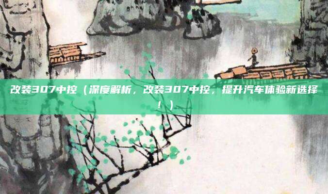 改装307中控(深度解析,改装307中控,提升汽车体验新选择!)