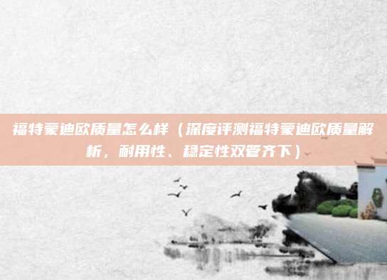 福特蒙迪欧质量怎么样(深度评测福特蒙迪欧质量解析,耐用性、稳定性双管齐下)