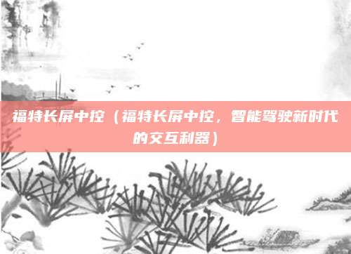 福特长屏中控(福特长屏中控,智能驾驶新时代的交互利器)
