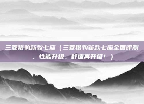 三菱猎豹新款七座(三菱猎豹新款七座全面评测,性能升级,舒适再升级!)