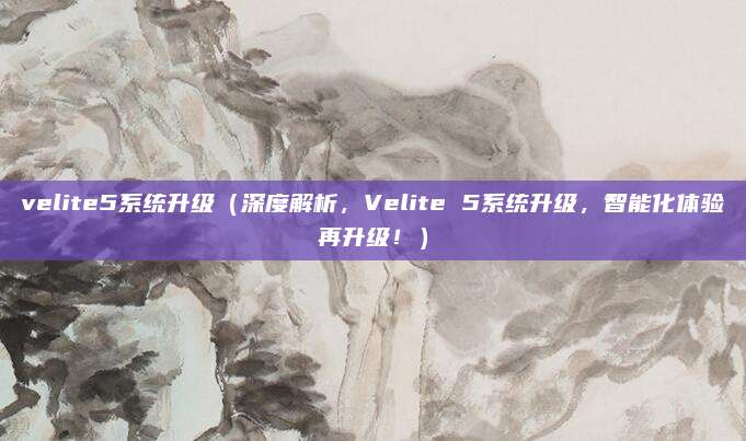 velite5系统升级(深度解析,Velite 5系统升级,智能化体验再升级!)