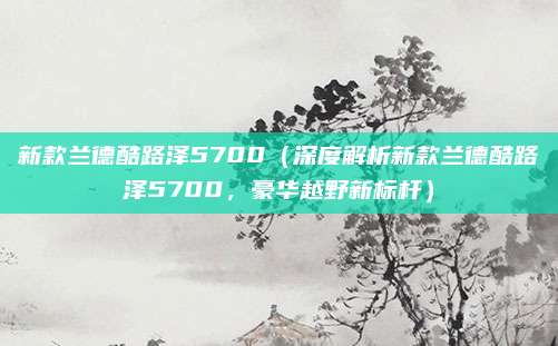 新款兰德酷路泽5700(深度解析新款兰德酷路泽5700,豪华越野新标杆)