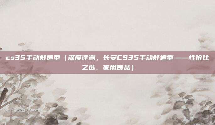 cs35手动舒适型(深度评测,长安CS35手动舒适型——性价比之选,家用良品)