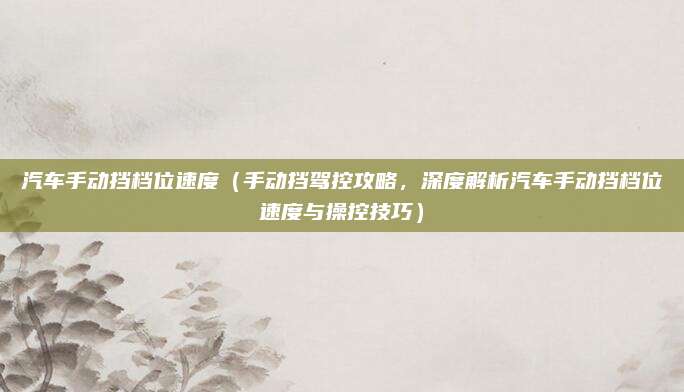 汽车手动挡档位速度（手动挡驾控攻略，深度解析汽车手动挡档位速度与操控技巧）