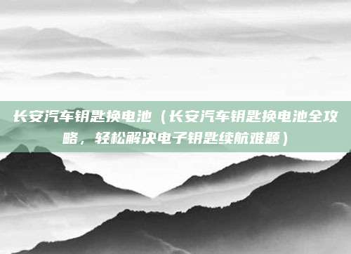 长安汽车钥匙换电池(长安汽车钥匙换电池全攻略,轻松解决电子钥匙续航难题)