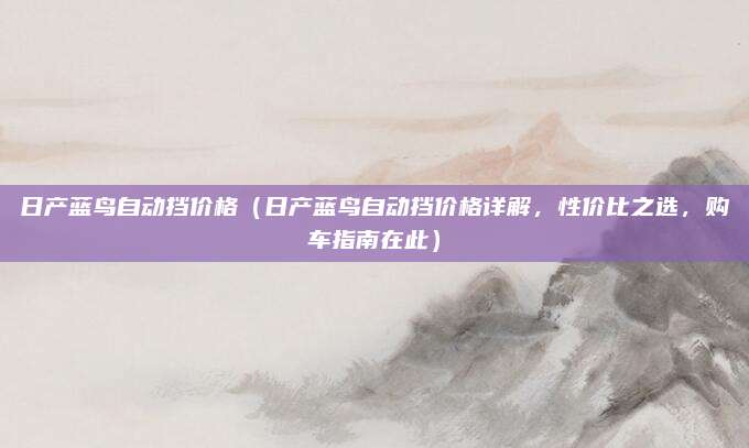 日产蓝鸟自动挡价格(日产蓝鸟自动挡价格详解,性价比之选,购车指南在此)