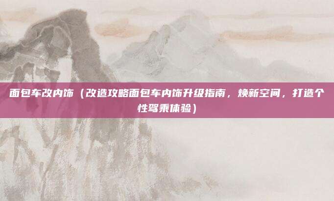 面包车改内饰(改造攻略面包车内饰升级指南,焕新空间,打造个性驾乘体验)