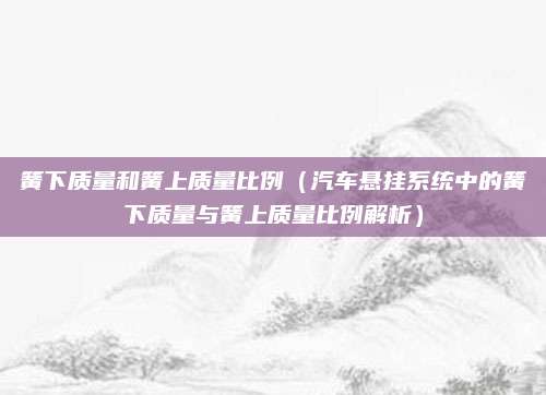 簧下质量和簧上质量比例(汽车悬挂系统中的簧下质量与簧上质量比例解析)