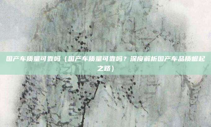 国产车质量可靠吗（国产车质量可靠吗？深度解析国产车品质崛起之路）