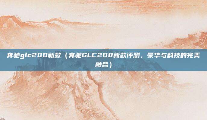 奔驰glc200新款(奔驰GLC200新款评测,豪华与科技的完美融合)
