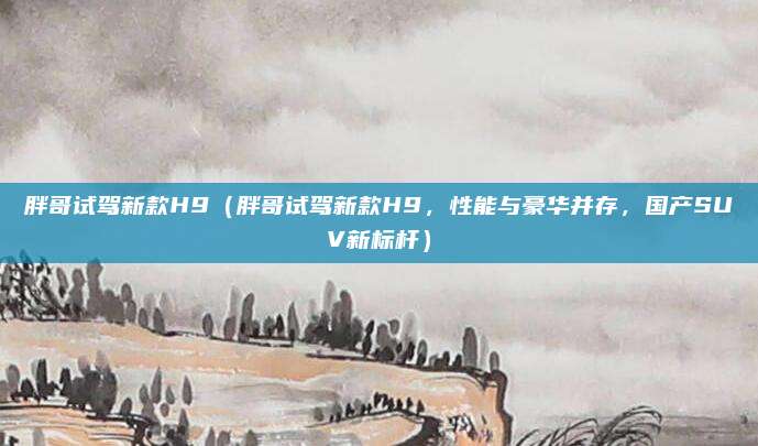 胖哥试驾新款H9(胖哥试驾新款H9,性能与豪华并存,国产SUV新标杆)