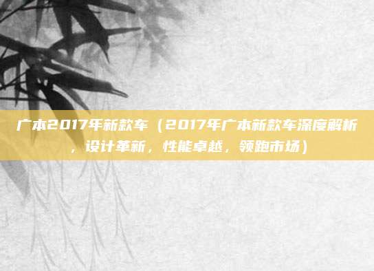 广本2017年新款车(2017年广本新款车深度解析,设计革新,性能卓越,领跑市场)
