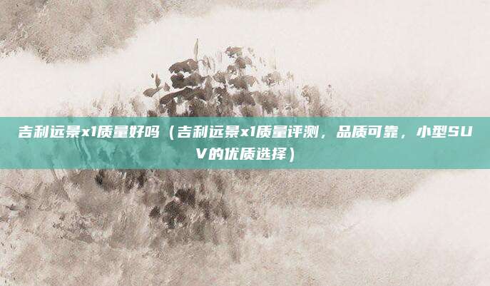 吉利远景x1质量好吗(吉利远景x1质量评测,品质可靠,小型SUV的优质选择)