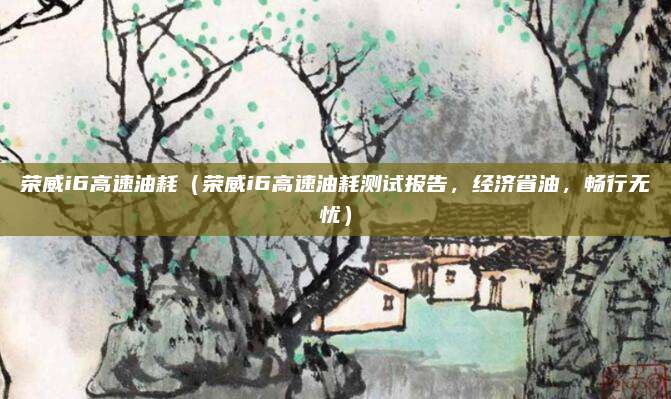 荣威i6高速油耗(荣威i6高速油耗测试报告,经济省油,畅行无忧)