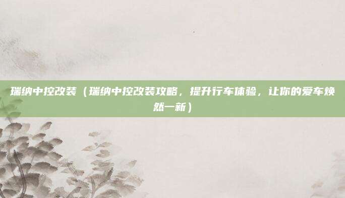 瑞纳中控改装(瑞纳中控改装攻略,提升行车体验,让你的爱车焕然一新)