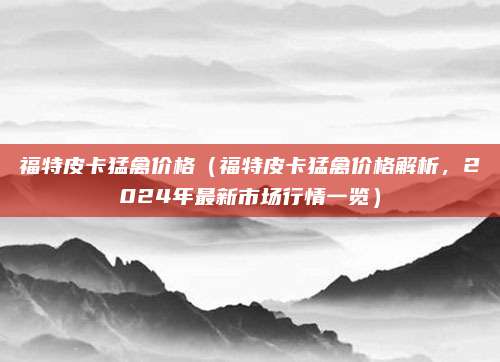 福特皮卡猛禽价格(福特皮卡猛禽价格解析,2024年最新市场行情一览)