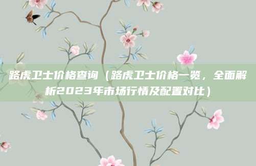 路虎卫士价格查询(路虎卫士价格一览,全面解析2023年市场行情及配置对比)