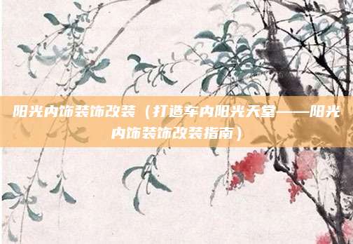 阳光内饰装饰改装(打造车内阳光天堂——阳光内饰装饰改装指南)