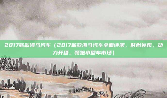 2017新款海马汽车(2017新款海马汽车全面评测,时尚外观,动力升级,领跑小型车市场)