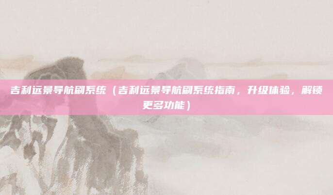 吉利远景导航刷系统(吉利远景导航刷系统指南,升级体验,解锁更多功能)
