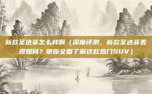 新款圣达菲怎么样啊(深度评测,新款圣达菲表现如何?带你全面了解这款热门SUV)
