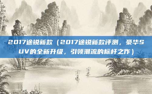 2017途锐新款（2017途锐新款评测，豪华SUV的全新升级，引领潮流的标杆之作）