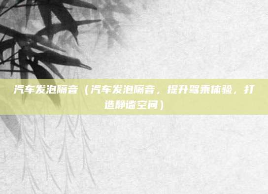 汽车发泡隔音(汽车发泡隔音,提升驾乘体验,打造静谧空间)