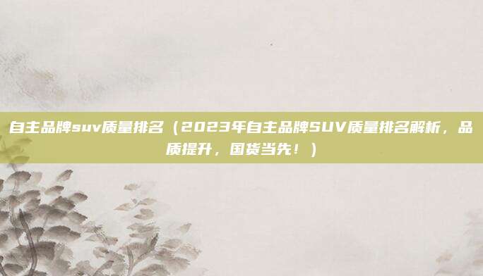 自主品牌suv质量排名(2023年自主品牌SUV质量排名解析,品质提升,国货当先!)