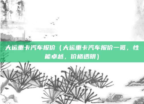 大运重卡汽车报价(大运重卡汽车报价一览,性能卓越,价格透明)