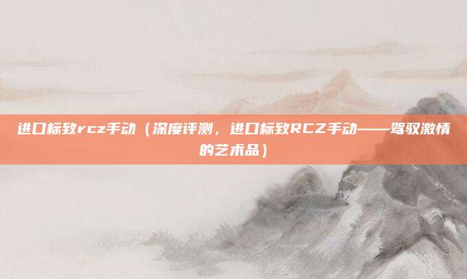 进口标致rcz手动（深度评测，进口标致RCZ手动——驾驭激情的艺术品）