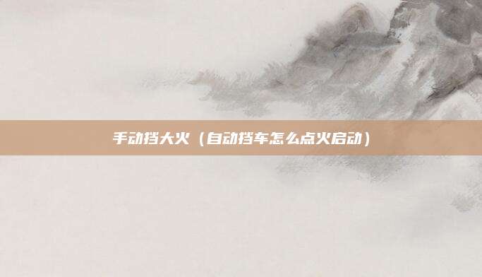 手动挡大火(自动挡车怎么点火启动)