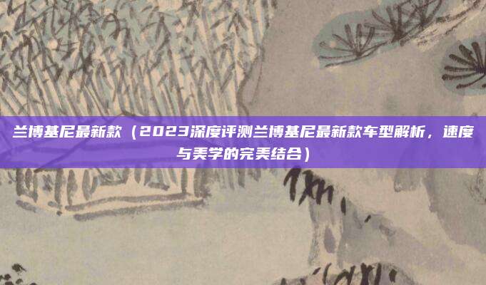 兰博基尼最新款(2023深度评测兰博基尼最新款车型解析,速度与美学的完美结合)
