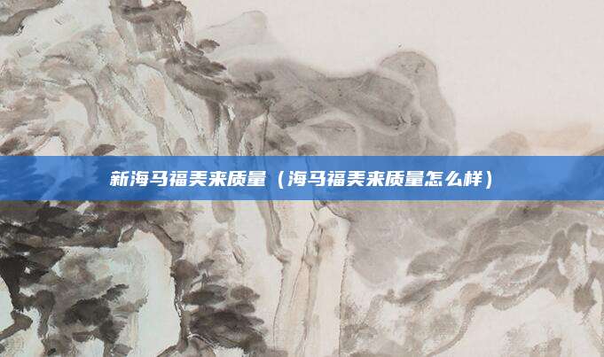 新海马福美来质量(海马福美来质量怎么样)