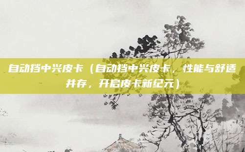 自动挡中兴皮卡(自动挡中兴皮卡,性能与舒适并存,开启皮卡新纪元)