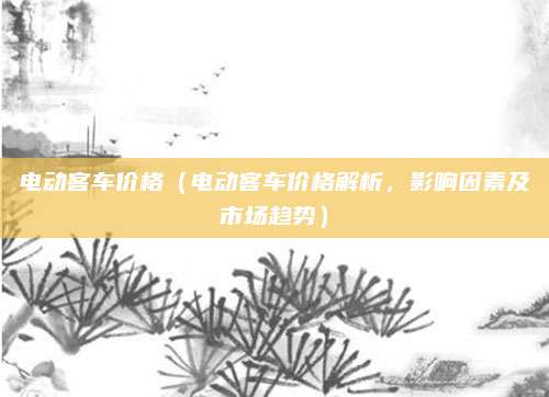 电动客车价格(电动客车价格解析,影响因素及市场趋势)