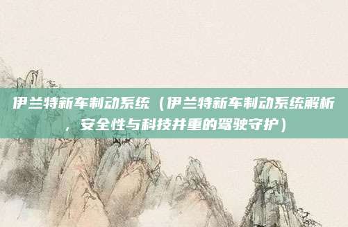 伊兰特新车制动系统(伊兰特新车制动系统解析,安全性与科技并重的驾驶守护)