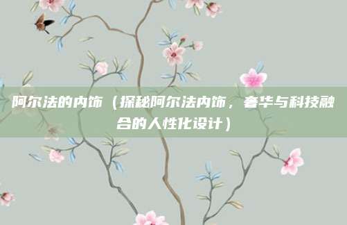 阿尔法的内饰(探秘阿尔法内饰,奢华与科技融合的人性化设计)
