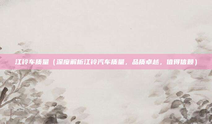 江铃车质量(深度解析江铃汽车质量,品质卓越,值得信赖)